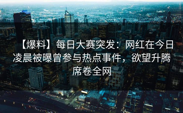 【爆料】每日大赛突发：网红在今日凌晨被曝曾参与热点事件，欲望升腾席卷全网