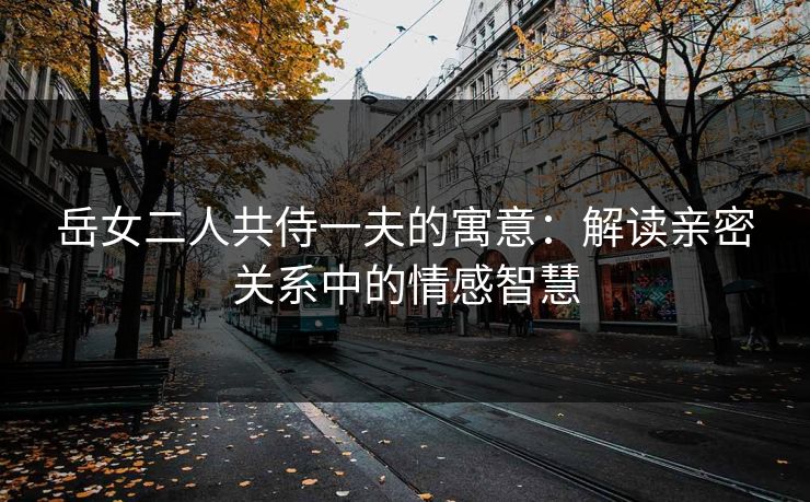岳女二人共侍一夫的寓意：解读亲密关系中的情感智慧