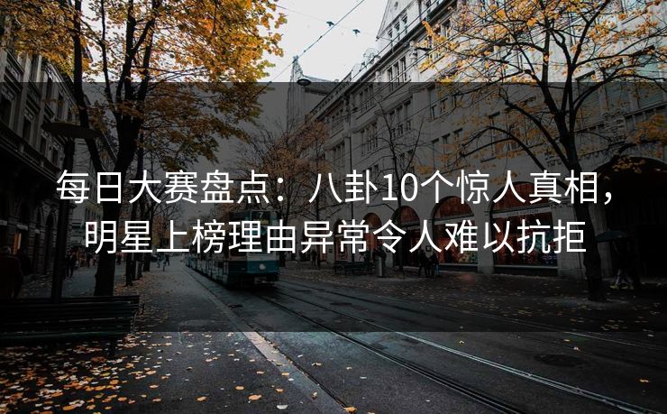 每日大赛盘点：八卦10个惊人真相，明星上榜理由异常令人难以抗拒