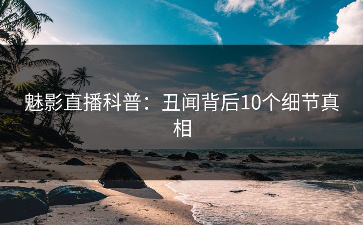 魅影直播科普：丑闻背后10个细节真相
