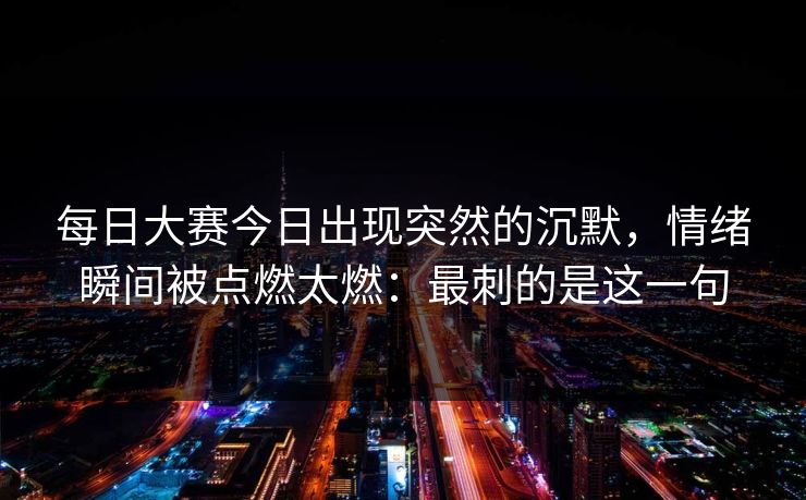 每日大赛今日出现突然的沉默，情绪瞬间被点燃太燃：最刺的是这一句