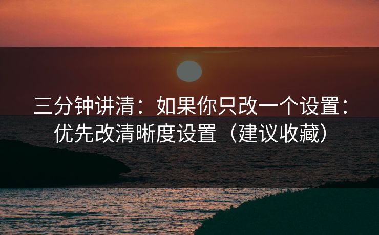 三分钟讲清：如果你只改一个设置：优先改清晰度设置（建议收藏）