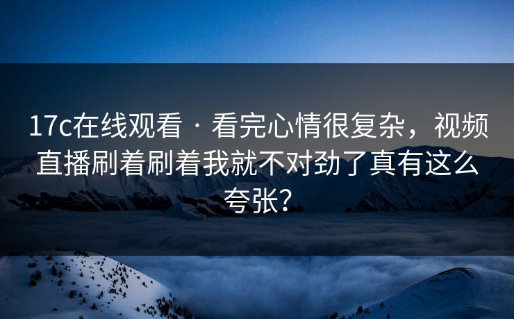 17c在线观看 · 看完心情很复杂，视频直播刷着刷着我就不对劲了真有这么夸张？