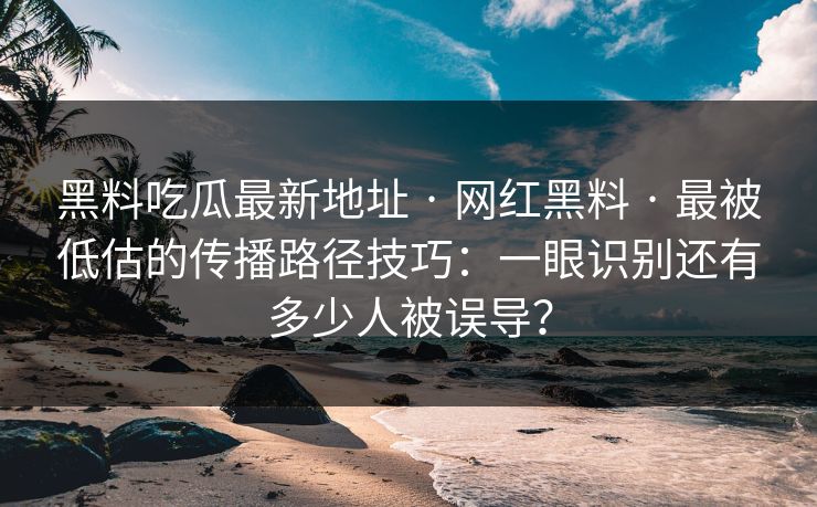 黑料吃瓜最新地址 · 网红黑料 · 最被低估的传播路径技巧：一眼识别还有多少人被误导？