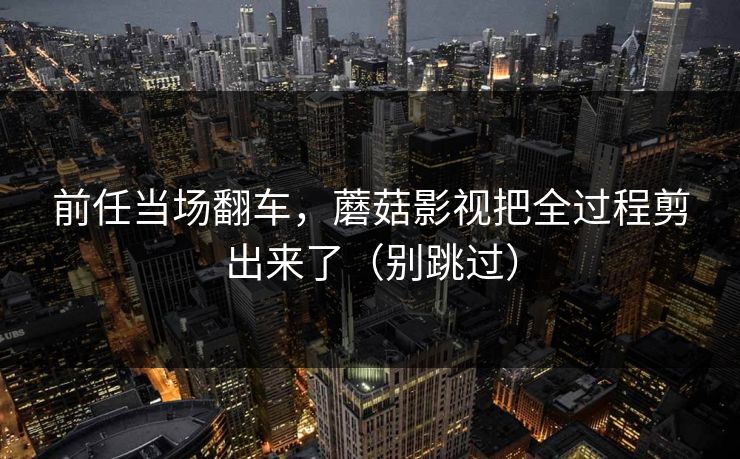 前任当场翻车，蘑菇影视把全过程剪出来了（别跳过）