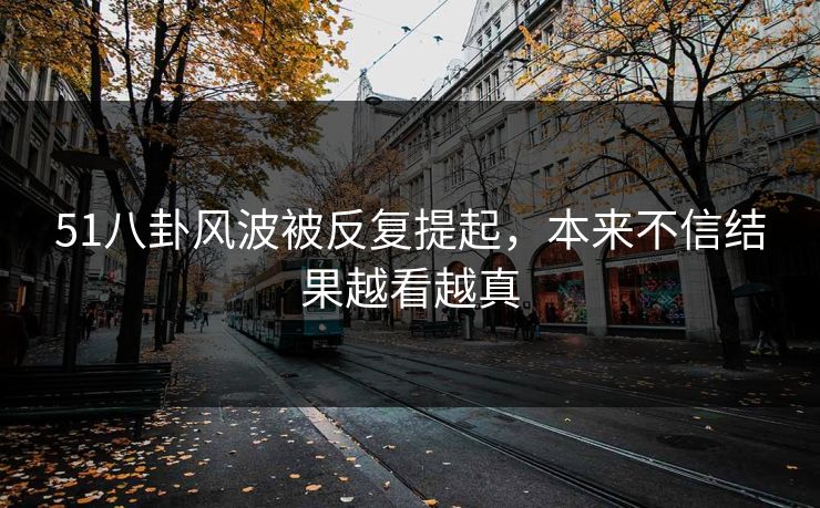 51八卦风波被反复提起，本来不信结果越看越真