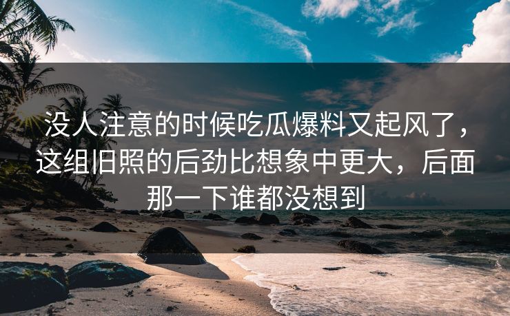 没人注意的时候吃瓜爆料又起风了，这组旧照的后劲比想象中更大，后面那一下谁都没想到