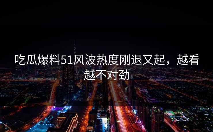 吃瓜爆料51风波热度刚退又起，越看越不对劲