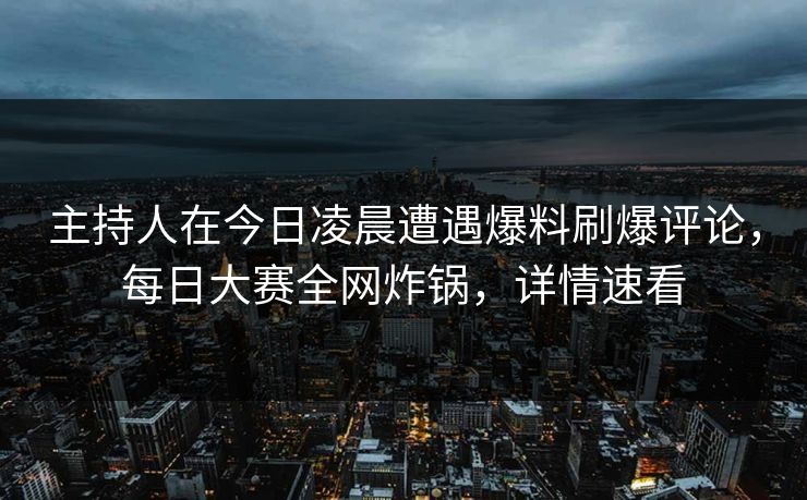 主持人在今日凌晨遭遇爆料刷爆评论，每日大赛全网炸锅，详情速看