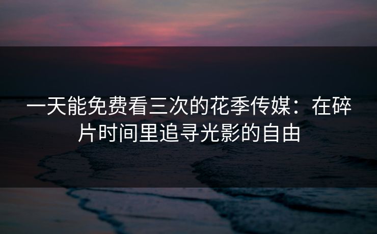 一天能免费看三次的花季传媒：在碎片时间里追寻光影的自由
