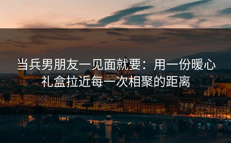 当兵男朋友一见面就要：用一份暖心礼盒拉近每一次相聚的距离