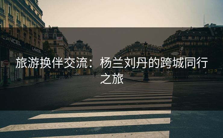 旅游换伴交流：杨兰刘丹的跨城同行之旅