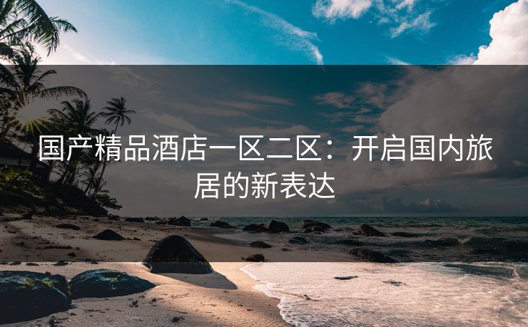 国产精品酒店一区二区：开启国内旅居的新表达