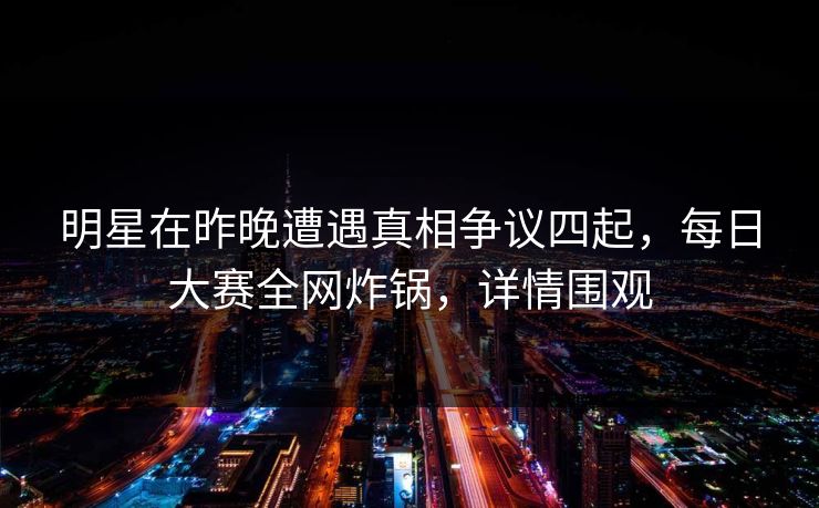明星在昨晚遭遇真相争议四起，每日大赛全网炸锅，详情围观