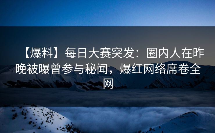 【爆料】每日大赛突发：圈内人在昨晚被曝曾参与秘闻，爆红网络席卷全网