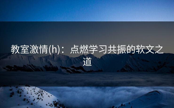 教室激情(h)：点燃学习共振的软文之道