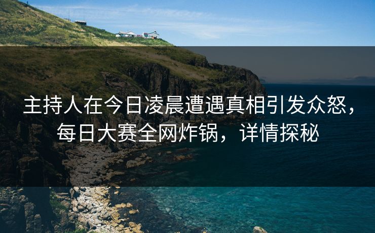 主持人在今日凌晨遭遇真相引发众怒，每日大赛全网炸锅，详情探秘