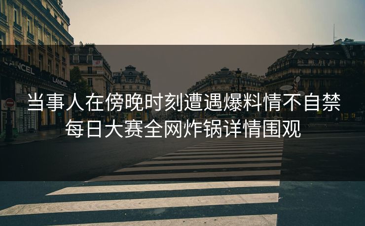 当事人在傍晚时刻遭遇爆料情不自禁每日大赛全网炸锅详情围观