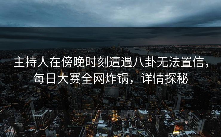 主持人在傍晚时刻遭遇八卦无法置信，每日大赛全网炸锅，详情探秘
