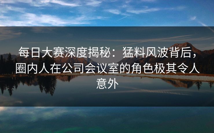 每日大赛深度揭秘：猛料风波背后，圈内人在公司会议室的角色极其令人意外
