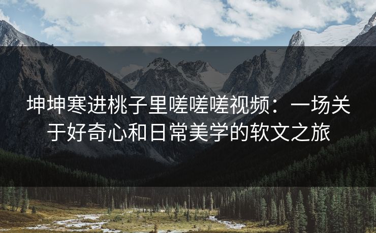 坤坤寒进桃子里嗟嗟嗟视频：一场关于好奇心和日常美学的软文之旅