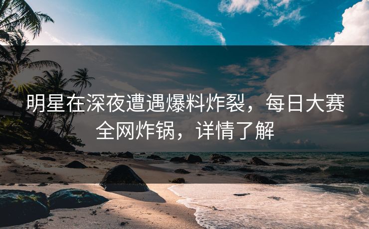 明星在深夜遭遇爆料炸裂，每日大赛全网炸锅，详情了解