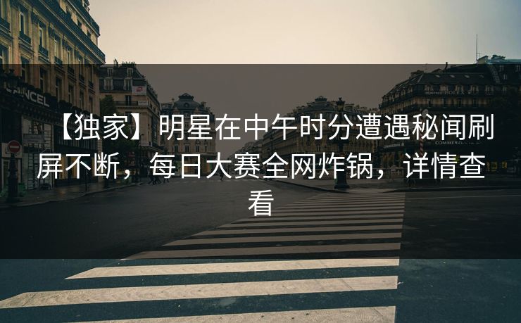 【独家】明星在中午时分遭遇秘闻刷屏不断，每日大赛全网炸锅，详情查看