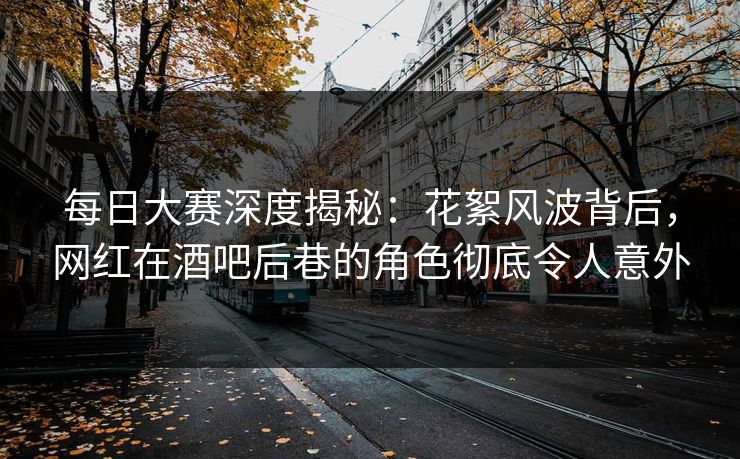 每日大赛深度揭秘：花絮风波背后，网红在酒吧后巷的角色彻底令人意外