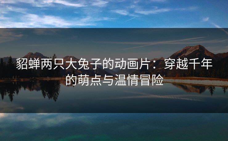 貂蝉两只大兔子的动画片：穿越千年的萌点与温情冒险