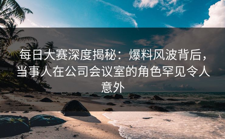 每日大赛深度揭秘：爆料风波背后，当事人在公司会议室的角色罕见令人意外
