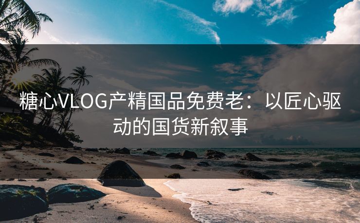 糖心VLOG产精国品免费老：以匠心驱动的国货新叙事