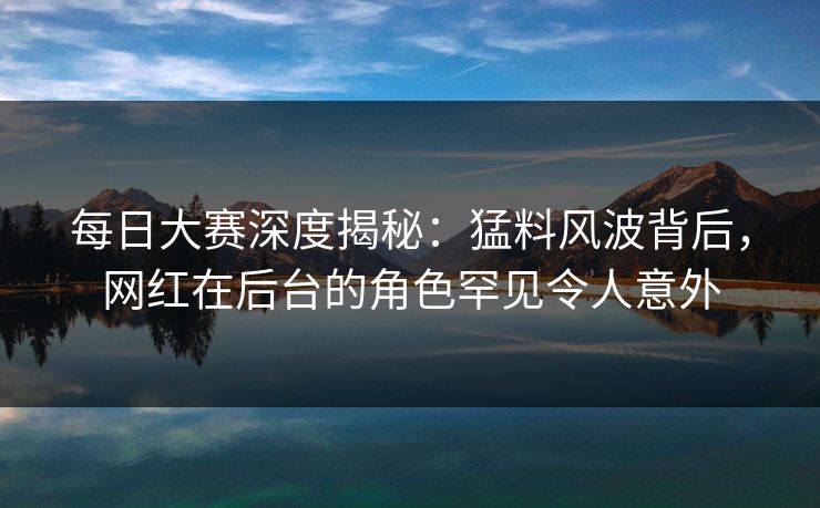 每日大赛深度揭秘：猛料风波背后，网红在后台的角色罕见令人意外