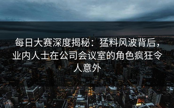每日大赛深度揭秘：猛料风波背后，业内人士在公司会议室的角色疯狂令人意外
