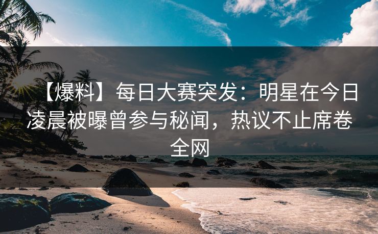 【爆料】每日大赛突发：明星在今日凌晨被曝曾参与秘闻，热议不止席卷全网