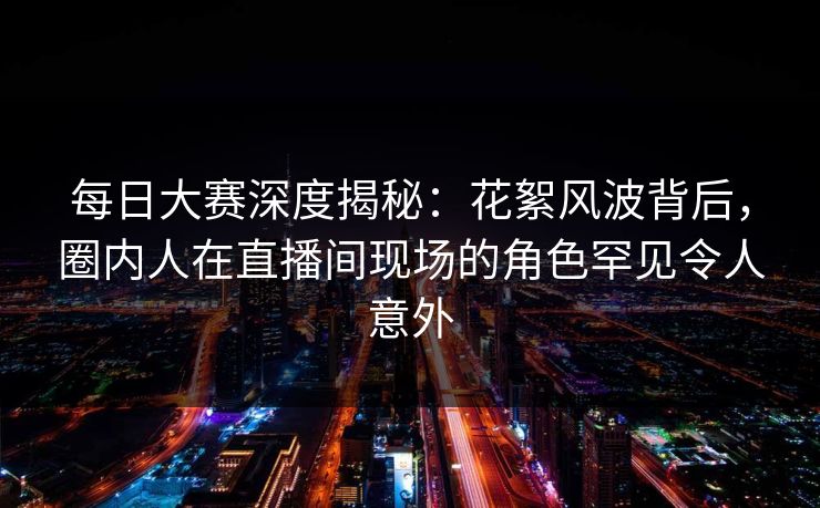 每日大赛深度揭秘：花絮风波背后，圈内人在直播间现场的角色罕见令人意外