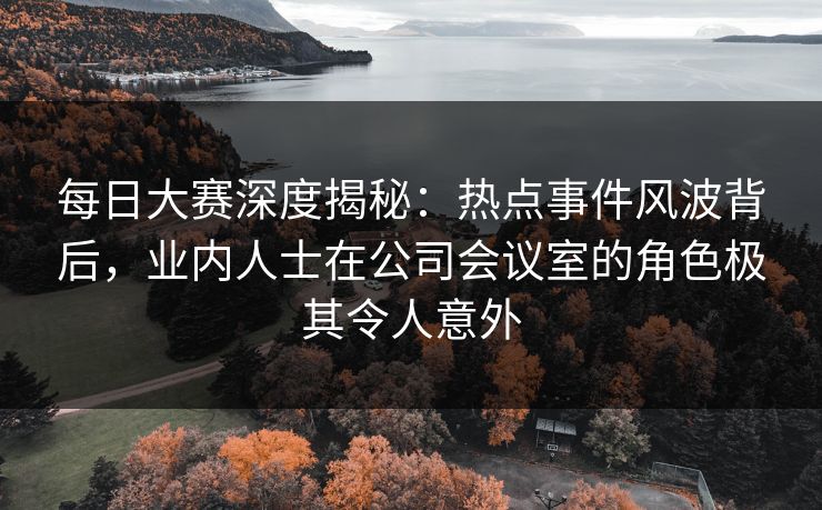 每日大赛深度揭秘：热点事件风波背后，业内人士在公司会议室的角色极其令人意外