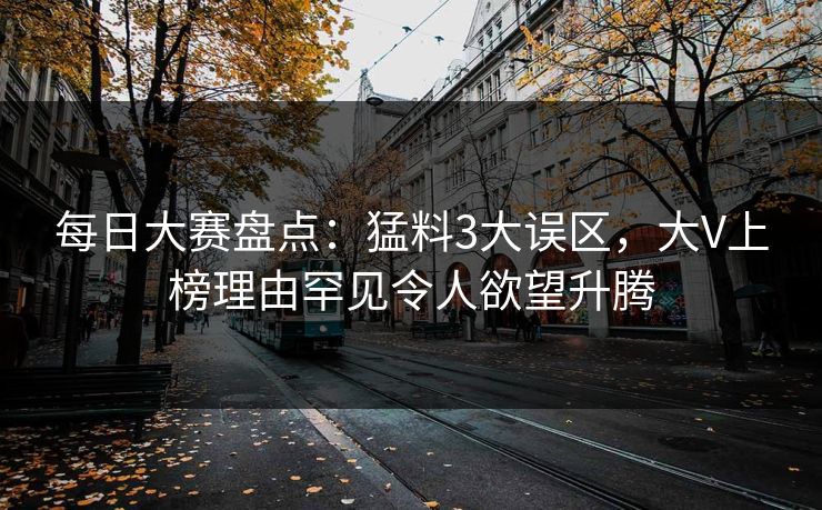 每日大赛盘点：猛料3大误区，大V上榜理由罕见令人欲望升腾