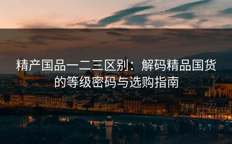 精产国品一二三区别：解码精品国货的等级密码与选购指南
