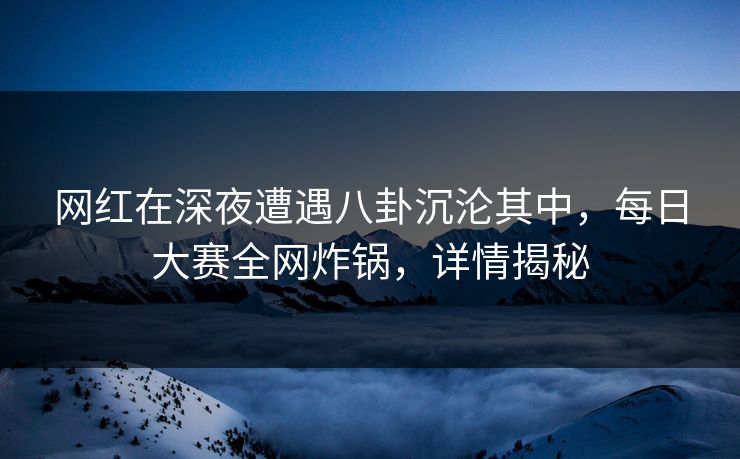 网红在深夜遭遇八卦沉沦其中，每日大赛全网炸锅，详情揭秘