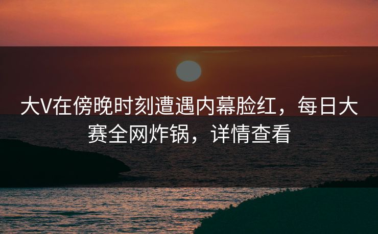 大V在傍晚时刻遭遇内幕脸红，每日大赛全网炸锅，详情查看