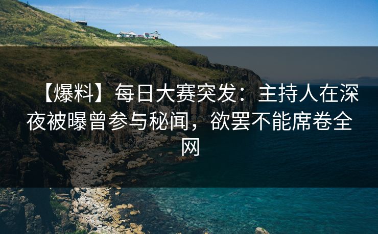 【爆料】每日大赛突发：主持人在深夜被曝曾参与秘闻，欲罢不能席卷全网
