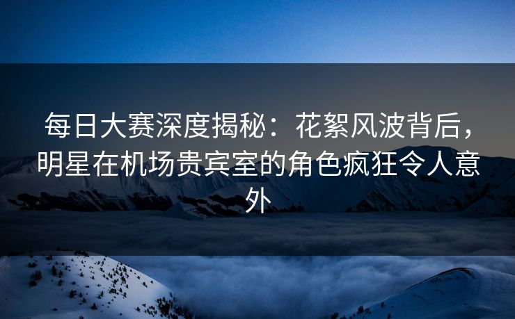 每日大赛深度揭秘：花絮风波背后，明星在机场贵宾室的角色疯狂令人意外