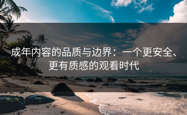 成年内容的品质与边界：一个更安全、更有质感的观看时代