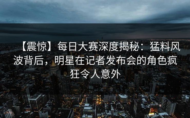 【震惊】每日大赛深度揭秘：猛料风波背后，明星在记者发布会的角色疯狂令人意外