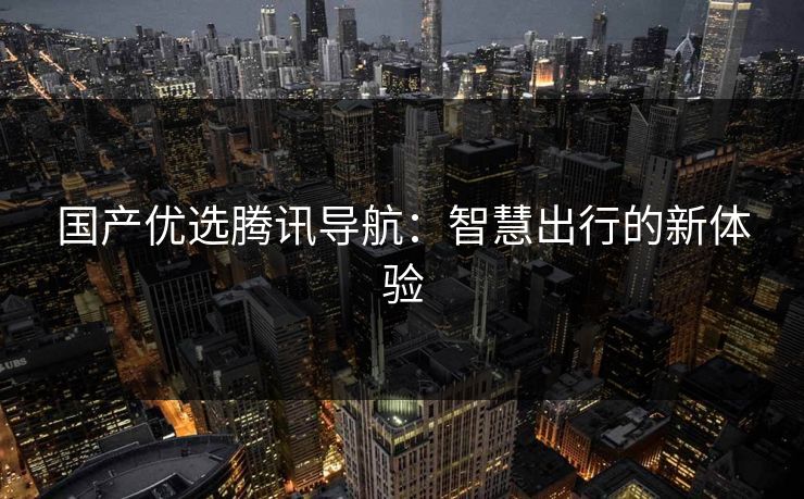 国产优选腾讯导航：智慧出行的新体验