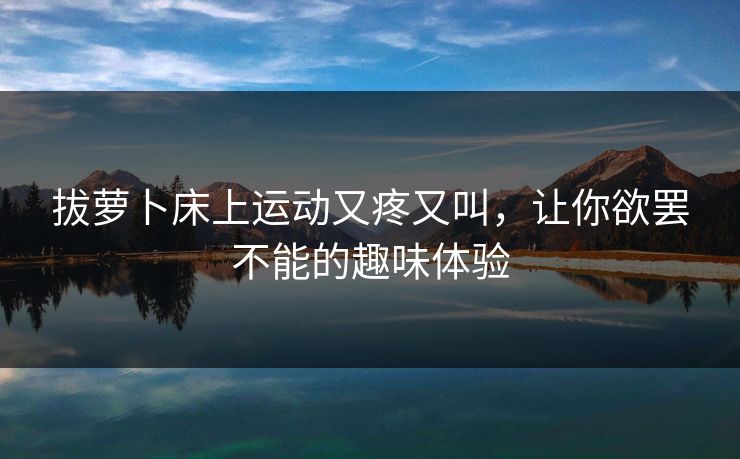 拔萝卜床上运动又疼又叫，让你欲罢不能的趣味体验