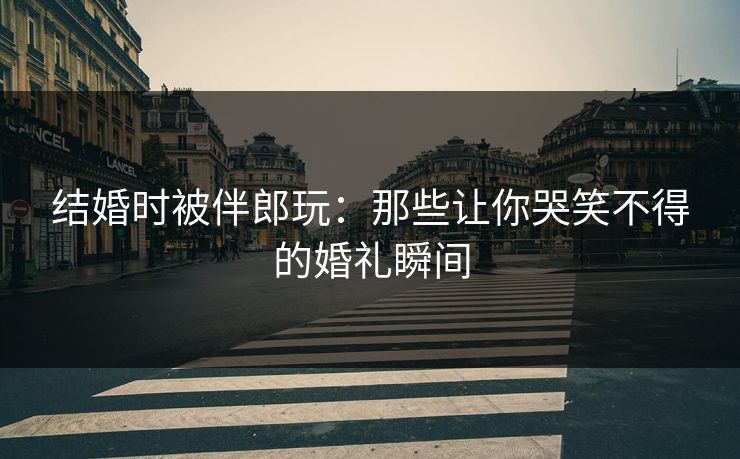结婚时被伴郎玩：那些让你哭笑不得的婚礼瞬间