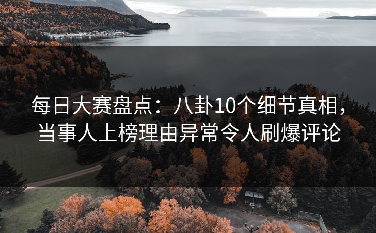 每日大赛盘点：八卦10个细节真相，当事人上榜理由异常令人刷爆评论