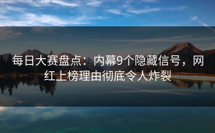 每日大赛盘点：内幕9个隐藏信号，网红上榜理由彻底令人炸裂