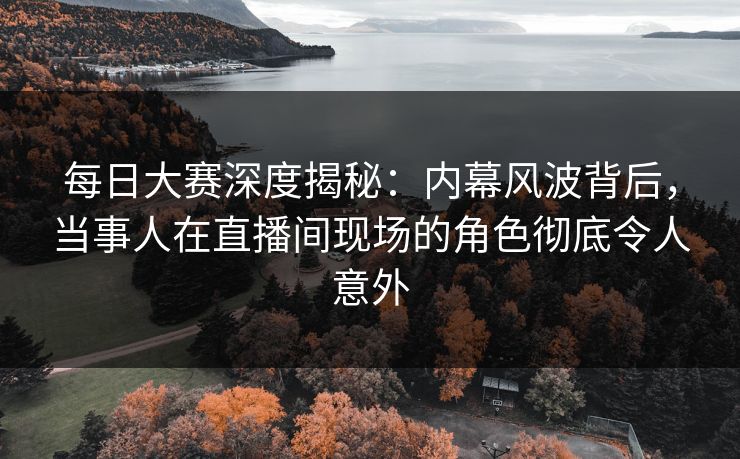 每日大赛深度揭秘：内幕风波背后，当事人在直播间现场的角色彻底令人意外